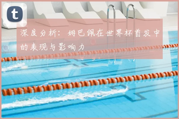 深度分析:姆巴佩在世界杯首发中的表现与影响力