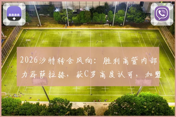 2026沙特转会风向：胜利高管内部力荐萨拉赫，获C罗高度认可，加盟可能性深度剖析