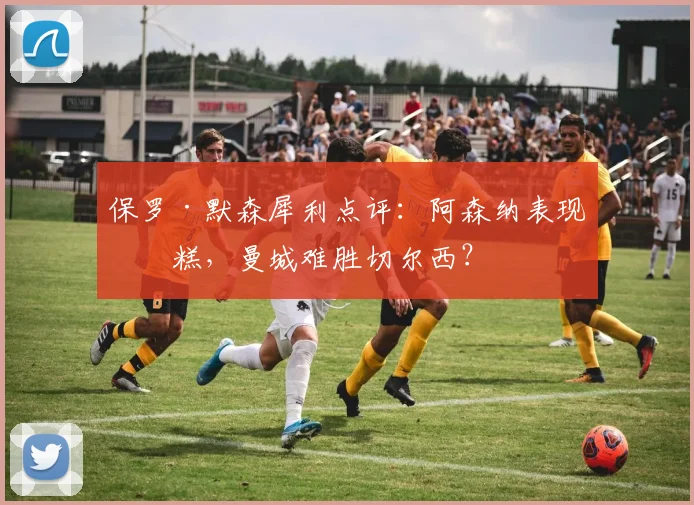 保罗·默森犀利点评：阿森纳表现糟糕，曼城难胜切尔西？