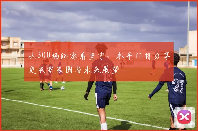 从300场纪念看坚守,水手门将分享更衣室氛围与未来展望