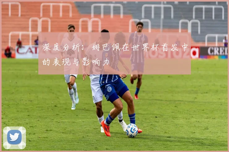 深度分析:姆巴佩在世界杯首发中的表现与影响力